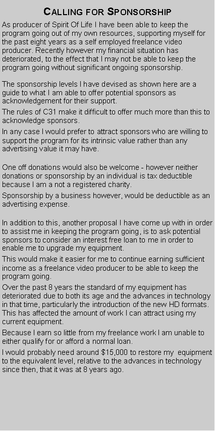 Text Box: Calling for SponsorshipAs producer of Spirit Of Life I have been able to keep the program going out of my own resources, supporting myself for the past eight years as a self employed freelance video producer. Recently however my financial situation has deteriorated, to the effect that I may not be able to keep the program going without significant ongoing sponsorship.The sponsorship levels I have devised as shown here are a guide to what I am able to offer potential sponsors as acknowledgement for their support.The rules of C31 make it difficult to offer much more than this to acknowledge sponsors.In any case I would prefer to attract sponsors who are willing to support the program for its intrinsic value rather than any advertising value it may have.One off donations would also be welcome - however neither donations or sponsorship by an individual is tax deductible because I am a not a registered charity.Sponsorship by a business however, would be deductible as an advertising expense.In addition to this, another proposal I have come up with in order to assist me in keeping the program going, is to ask potential sponsors to consider an interest free loan to me in order to enable me to upgrade my equipment. This would make it easier for me to continue earning sufficient income as a freelance video producer to be able to keep the program going. Over the past 8 years the standard of my equipment has deteriorated due to both its age and the advances in technology in that time, particularly the introduction of the new HD formats. This has affected the amount of work I can attract using my current equipment.Because I earn so little from my freelance work I am unable to either qualify for or afford a normal loan.I would probably need around $15,000 to restore my  equipment to the equivalent level, relative to the advances in technology since then, that it was at 8 years ago.