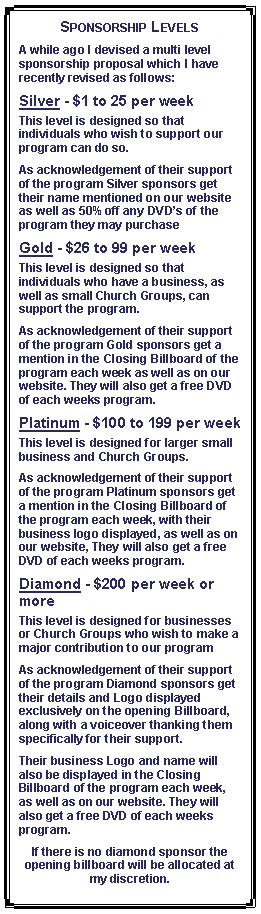 Text Box: Sponsorship LevelsA while ago I devised a multi level sponsorship proposal which I have recently revised as follows:Silver - $1 to 25 per weekThis level is designed so that individuals who wish to support our program can do so.As acknowledgement of their support of the program Silver sponsors get their name mentioned on our website as well as 50% off any DVDs of the program they may purchaseGold - $26 to 99 per weekThis level is designed so that individuals who have a business, as well as small Church Groups, can support the program.As acknowledgement of their support of the program Gold sponsors get a mention in the Closing Billboard of the program each week as well as on our website. They will also get a free DVD of each weeks program.Platinum - $100 to 199 per weekThis level is designed for larger small business and Church Groups.As acknowledgement of their support of the program Platinum sponsors get a mention in the Closing Billboard of the program each week, with their business logo displayed, as well as on our website, They will also get a free DVD of each weeks program.Diamond - $200 per week or moreThis level is designed for businesses or Church Groups who wish to make a major contribution to our programAs acknowledgement of their support of the program Diamond sponsors get their details and Logo displayed exclusively on the opening Billboard, along with a voiceover thanking them specifically for their support. Their business Logo and name will also be displayed in the Closing Billboard of the program each week, as well as on our website. They will also get a free DVD of each weeks program.If there is no diamond sponsor the opening billboard will be allocated at my discretion.