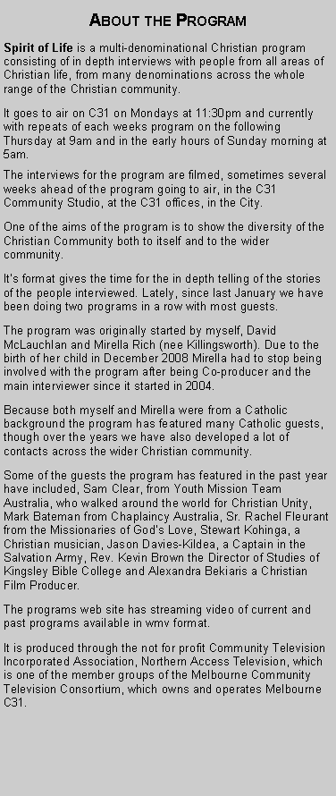 Text Box: About the ProgramSpirit of Life is a multi-denominational Christian program consisting of in depth interviews with people from all areas of Christian life, from many denominations across the whole range of the Christian community. It goes to air on C31 on Mondays at 11:30pm and currently with repeats of each weeks program on the following Thursday at 9am and in the early hours of Sunday morning at 5am.The interviews for the program are filmed, sometimes several weeks ahead of the program going to air, in the C31 Community Studio, at the C31 offices, in the City.One of the aims of the program is to show the diversity of the Christian Community both to itself and to the wider community. Its format gives the time for the in depth telling of the stories of the people interviewed. Lately, since last January we have been doing two programs in a row with most guests. The program was originally started by myself, David McLauchlan and Mirella Rich (nee Killingsworth). Due to the birth of her child in December 2008 Mirella had to stop being involved with the program after being Co-producer and the main interviewer since it started in 2004.Because both myself and Mirella were from a Catholic background the program has featured many Catholic guests, though over the years we have also developed a lot of contacts across the wider Christian community.Some of the guests the program has featured in the past year have included, Sam Clear, from Youth Mission Team Australia, who walked around the world for Christian Unity, Mark Bateman from Chaplaincy Australia, Sr. Rachel Fleurant from the Missionaries of Gods Love, Stewart Kohinga, a Christian musician, Jason Davies-Kildea, a Captain in the Salvation Army, Rev. Kevin Brown the Director of Studies of Kingsley Bible College and Alexandra Bekiaris a Christian Film Producer.The programs web site has streaming video of current and past programs available in wmv format.It is produced through the not for profit Community Television Incorporated Association, Northern Access Television, which is one of the member groups of the Melbourne Community Television Consortium, which owns and operates Melbourne C31.