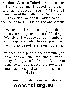 Text Box: Northern Access Television Association Inc. is a  community based non-profit television production group.  NAT is a full member of the Melbourne Community Television Consortium which holdsthe license for C31 Melbourne and Victoria. We are a volunteer based group that receives no regular sources of funding.  We rely on the support of our members and the general public to keep producing Community based Television programs.  We need the support of the community to be able to continue producing our wide variety of programs for Channel 31, and to continue to have access to a free to air broadcast TV signal with the transition to digital TV.For more information see our web site:www.nat.org.au